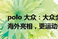 polo 大众：大众全新一代Polo GTS版本于海外亮相，更运动化