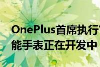 OnePlus首席执行官确认具有Wear OS的智能手表正在开发中