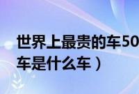 世界上最贵的车5000亿之说（世界上最贵的车是什么车）