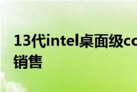 13代intel桌面级core酷睿CPU已经正式开始销售