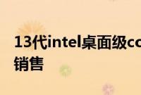 13代intel桌面级core酷睿CPU已经正式开始销售