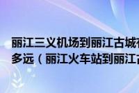 丽江三义机场到丽江古城有多远（丽江古城离丽江火车站有多远（丽江火车站到丽江古城有多少公里））