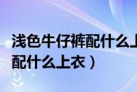 浅色牛仔裤配什么上衣比较合适（浅色牛仔裤配什么上衣）