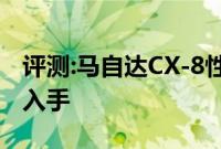 评测:马自达CX-8性能与引擎怎么样是否值得入手