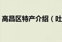 高昌区特产介绍（吐鲁番市高昌区特产大全）