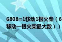 6808=1移动1根火柴（6008移动两根火柴最大的数（195移动一根火柴最大数））