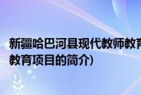 新疆哈巴河县现代教师教育项目(关于新疆哈巴河县现代教师教育项目的简介)