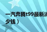 一汽奔腾t99最新消息（奔腾T99预计售价多少钱）