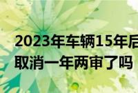 2023年车辆15年后年检新规定（十五年的车取消一年两审了吗）