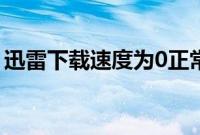 迅雷下载速度为0正常吗（迅雷下载速度为0）