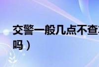 交警一般几点不查车（交警过了12点还查车吗）