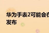 华为手表2可能会在我们获得华为手表3之前发布