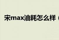 宋max油耗怎么样（宋max真实油耗多少）