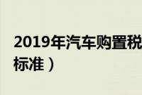 2019年汽车购置税新闻（2019年车辆购置税标准）