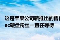 这是苹果公司新推出的售价5,999美元Mac Pro的第一眼 Mac硬盘粉丝一直在等待