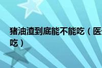 猪油渣到底能不能吃（医生道出了实情! 猪油渣到底能不能吃）