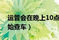 运管会在晚上10点后抓吗（运管一般几点开始查车）