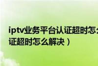 iptv业务平台认证超时怎么解决中国移动（iptv业务平台认证超时怎么解决）