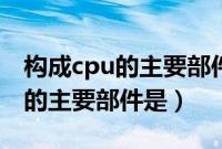 构成cpu的主要部件是什么和什么（构成cpu的主要部件是）