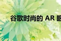 谷歌时尚的 AR 眼镜原型看起来很时髦