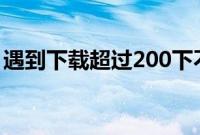 遇到下载超过200下不了的情况应该怎么解决