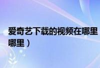 爱奇艺下载的视频在哪里（手机上通过爱奇艺下载的视频在哪里）