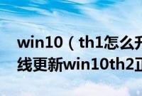 win10（th1怎么升级到win10th2win10在线更新win10th2正式版步骤）