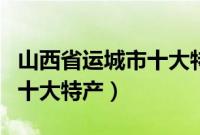 山西省运城市十大特产有哪些（山西省运城市十大特产）