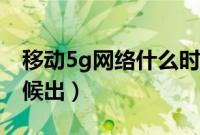 移动5g网络什么时候出（移动5g网络什么时候出）