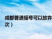 成都普通摇号可以放弃几次申请（成都普通摇号可以放弃几次）