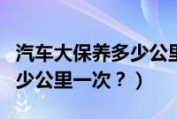 汽车大保养多少公里一次最好（汽车大保养多少公里一次？）