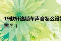 19款轩逸锁车声音怎么设置（19款轩逸锁车鸣笛功能怎么设置？）