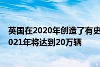 英国在2020年创造了有史以来最高的电动汽车销量预计到2021年将达到20万辆