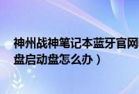 神州战神笔记本蓝牙官网驱动（神州战神笔记本无法识别u盘启动盘怎么办）