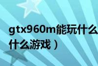 gtx960m能玩什么大型单机（gtx960m能玩什么游戏）