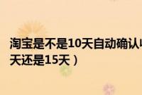 淘宝是不是10天自动确认收货（淘宝自动确认收货时间是10天还是15天）