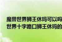 魔兽世界狮王休玛可以吗?（魔兽世界狮王休玛在哪（魔兽世界十字路口狮王休玛的位置））