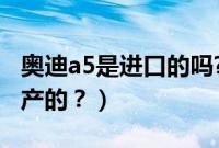 奥迪a5是进口的吗?（奥迪a5是进口的还是国产的？）