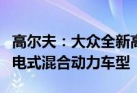 高尔夫：大众全新高尔夫后期或将推出GTE插电式混合动力车型