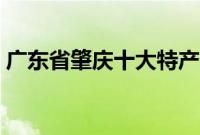 广东省肇庆十大特产（广东省肇庆十大特产）