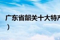 广东省韶关十大特产店（广东省韶关十大特产）