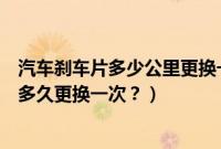 汽车刹车片多少公里更换一次为正常（长安逸动汽车刹车片多久更换一次？）