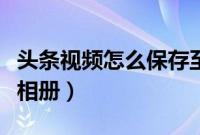 头条视频怎么保存至相册（头条视频怎么保存相册）