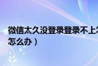 微信太久没登录登录不上怎么办（微信太久没登录登录不上怎么办）