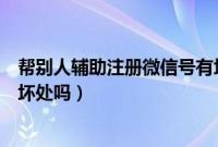 帮别人辅助注册微信号有坏处吗（帮别人辅助注册微信号有坏处吗）