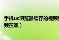 手机uc浏览器缓存的视频如何导出（手机uc浏览器缓存的视频在哪）