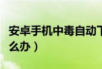 安卓手机中毒自动下载软件（安卓手机中毒怎么办）