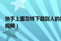 快手上面怎样下载别人的视频（怎样在快手上下载别人发的视频）