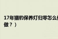 17年猎豹保养灯归零怎么做视频（17年猎豹保养灯归零怎么做？）