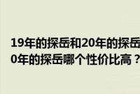 19年的探岳和20年的探岳哪个性价比高些（19年的探岳和20年的探岳哪个性价比高？）